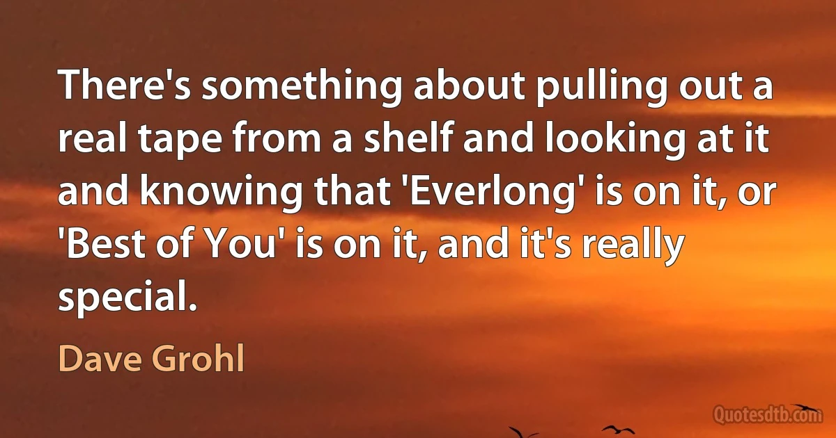 There's something about pulling out a real tape from a shelf and looking at it and knowing that 'Everlong' is on it, or 'Best of You' is on it, and it's really special. (Dave Grohl)