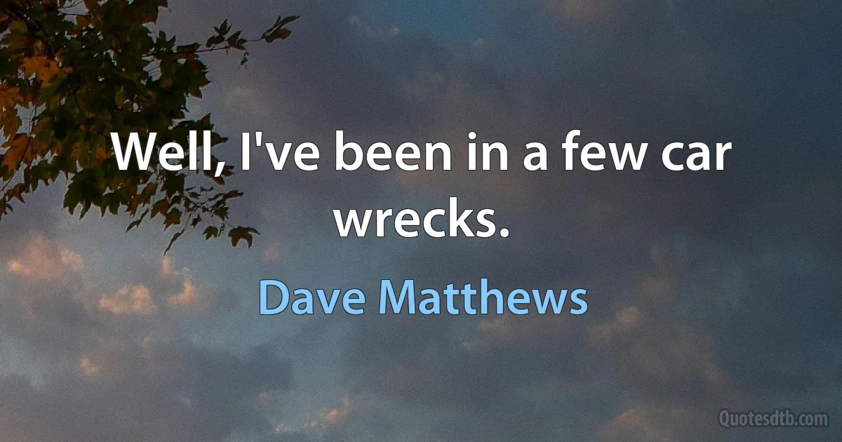 Well, I've been in a few car wrecks. (Dave Matthews)