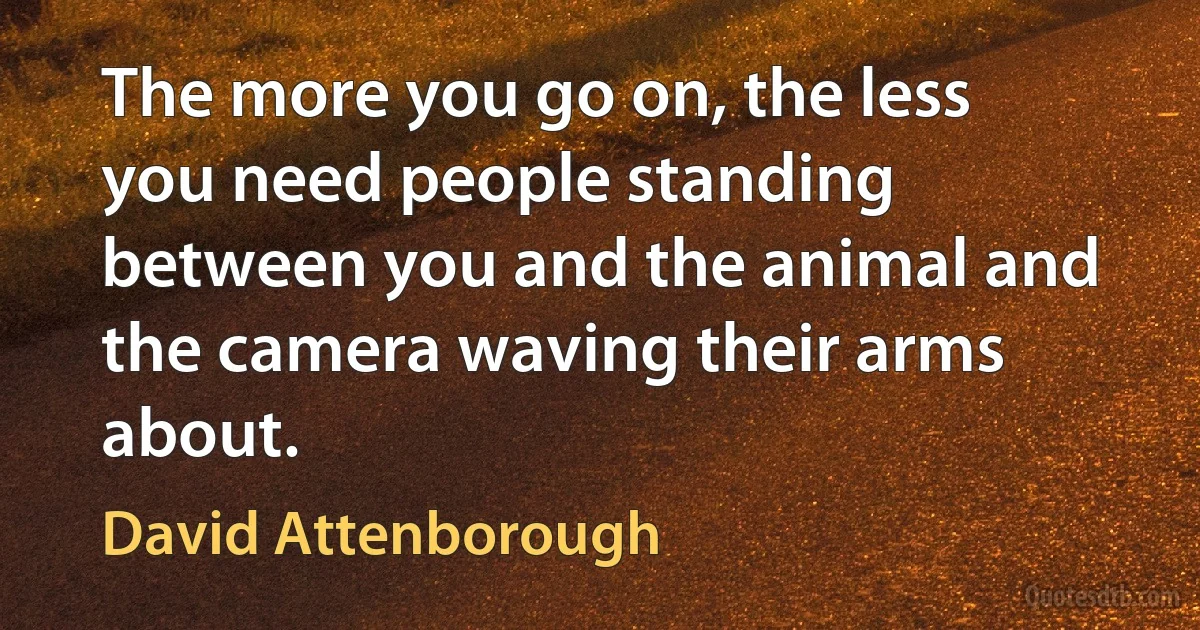 The more you go on, the less you need people standing between you and the animal and the camera waving their arms about. (David Attenborough)