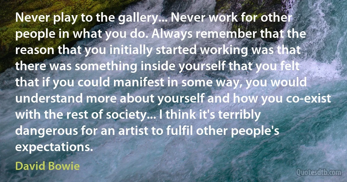 Never play to the gallery... Never work for other people in what you do. Always remember that the reason that you initially started working was that there was something inside yourself that you felt that if you could manifest in some way, you would understand more about yourself and how you co-exist with the rest of society... I think it's terribly dangerous for an artist to fulfil other people's expectations. (David Bowie)