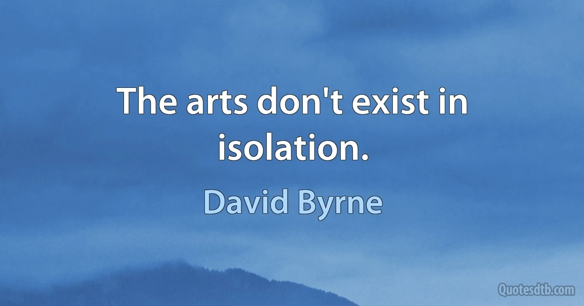 The arts don't exist in isolation. (David Byrne)