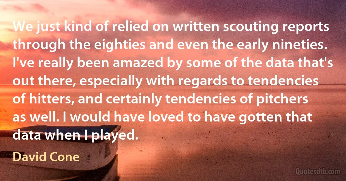 We just kind of relied on written scouting reports through the eighties and even the early nineties. I've really been amazed by some of the data that's out there, especially with regards to tendencies of hitters, and certainly tendencies of pitchers as well. I would have loved to have gotten that data when I played. (David Cone)