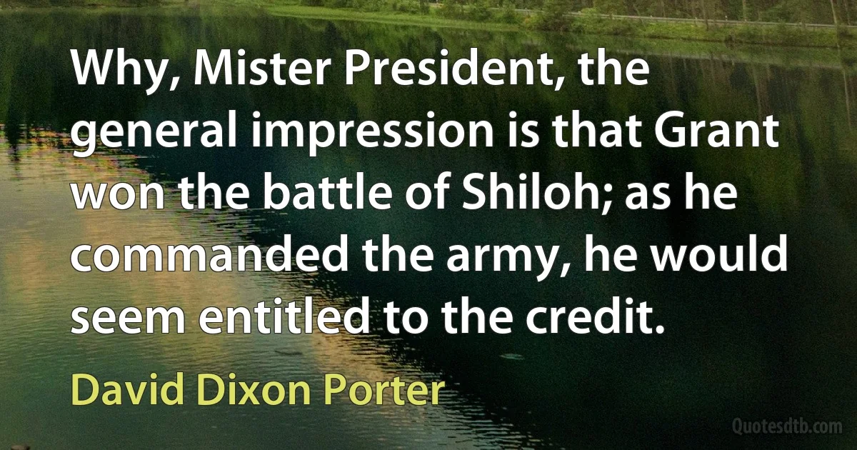 Why, Mister President, the general impression is that Grant won the battle of Shiloh; as he commanded the army, he would seem entitled to the credit. (David Dixon Porter)