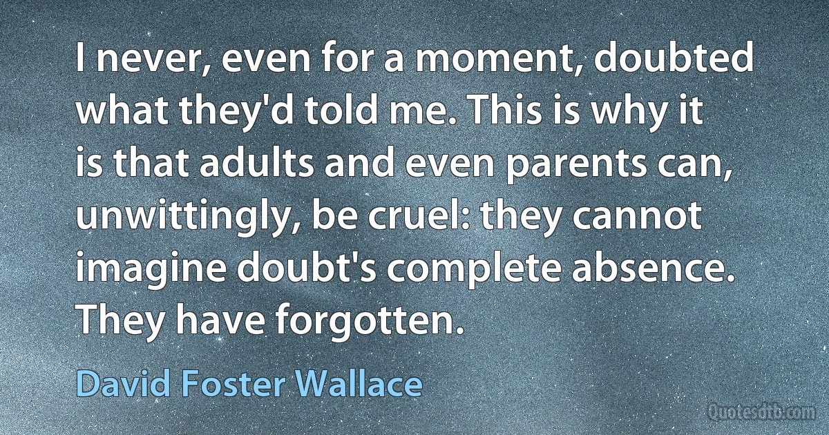 I never, even for a moment, doubted what they'd told me. This is why it is that adults and even parents can, unwittingly, be cruel: they cannot imagine doubt's complete absence. They have forgotten. (David Foster Wallace)