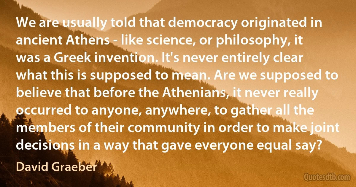 We are usually told that democracy originated in ancient Athens - like science, or philosophy, it was a Greek invention. It's never entirely clear what this is supposed to mean. Are we supposed to believe that before the Athenians, it never really occurred to anyone, anywhere, to gather all the members of their community in order to make joint decisions in a way that gave everyone equal say? (David Graeber)