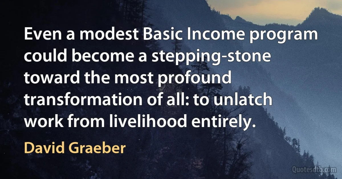 Even a modest Basic Income program could become a stepping-stone toward the most profound transformation of all: to unlatch work from livelihood entirely. (David Graeber)