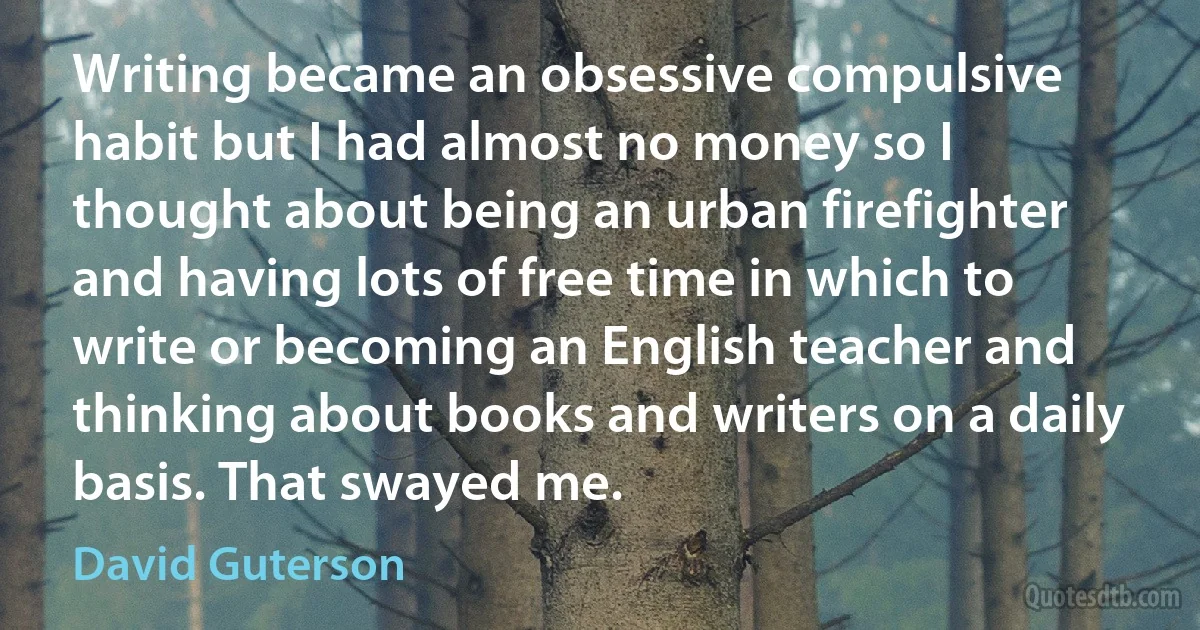 Writing became an obsessive compulsive habit but I had almost no money so I thought about being an urban firefighter and having lots of free time in which to write or becoming an English teacher and thinking about books and writers on a daily basis. That swayed me. (David Guterson)