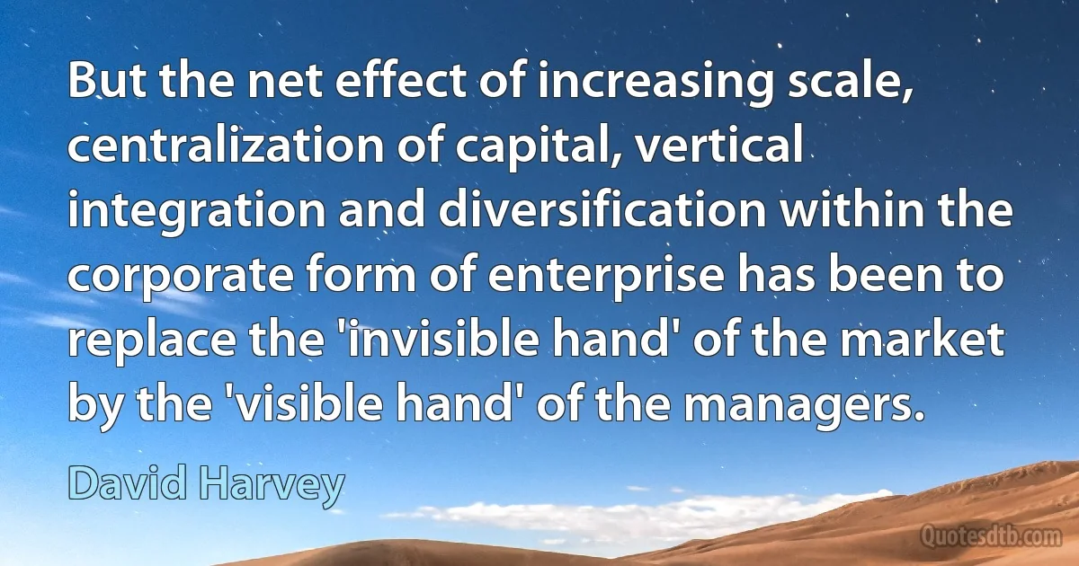 But the net effect of increasing scale, centralization of capital, vertical integration and diversification within the corporate form of enterprise has been to replace the 'invisible hand' of the market by the 'visible hand' of the managers. (David Harvey)