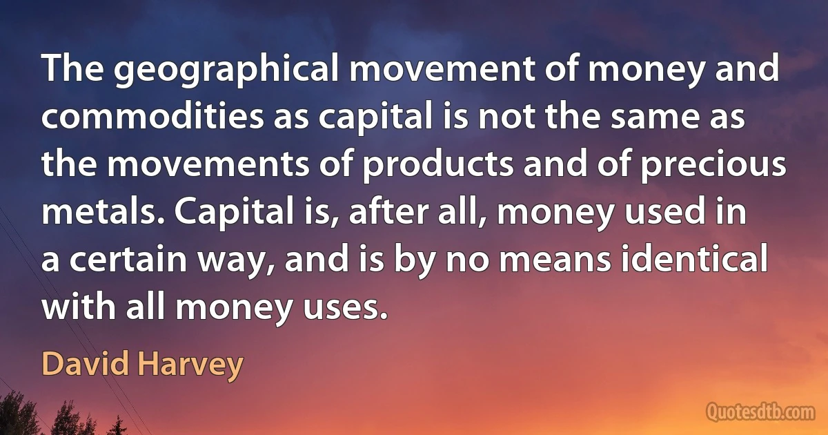 The geographical movement of money and commodities as capital is not the same as the movements of products and of precious metals. Capital is, after all, money used in a certain way, and is by no means identical with all money uses. (David Harvey)