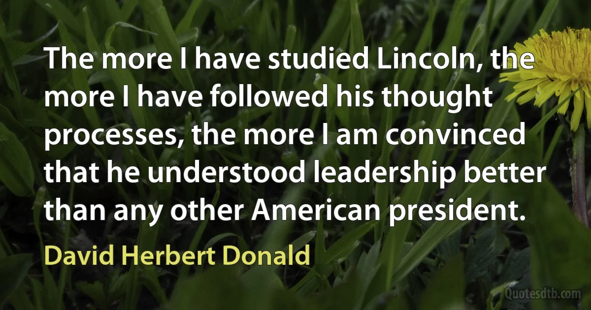 The more I have studied Lincoln, the more I have followed his thought processes, the more I am convinced that he understood leadership better than any other American president. (David Herbert Donald)