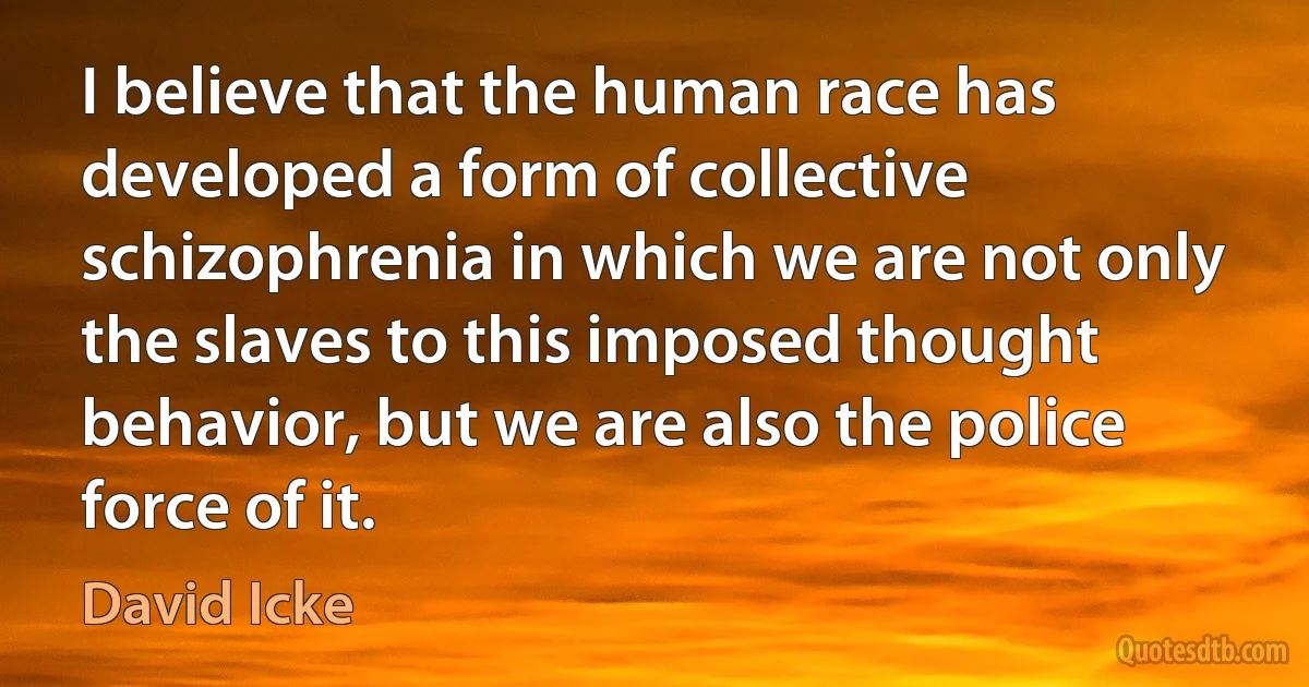 I believe that the human race has developed a form of collective schizophrenia in which we are not only the slaves to this imposed thought behavior, but we are also the police force of it. (David Icke)