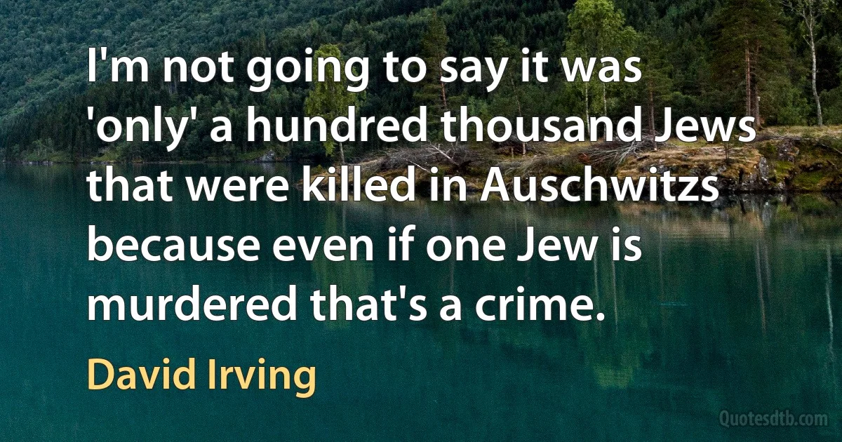 I'm not going to say it was 'only' a hundred thousand Jews that were killed in Auschwitzs because even if one Jew is murdered that's a crime. (David Irving)