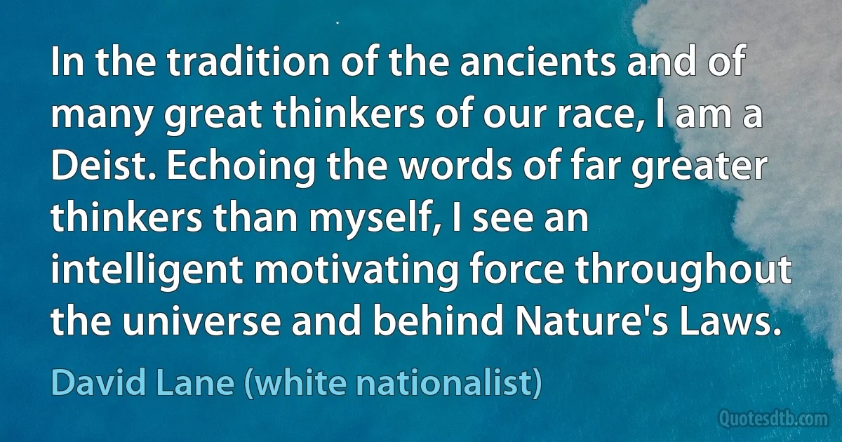 In the tradition of the ancients and of many great thinkers of our race, I am a Deist. Echoing the words of far greater thinkers than myself, I see an intelligent motivating force throughout the universe and behind Nature's Laws. (David Lane (white nationalist))