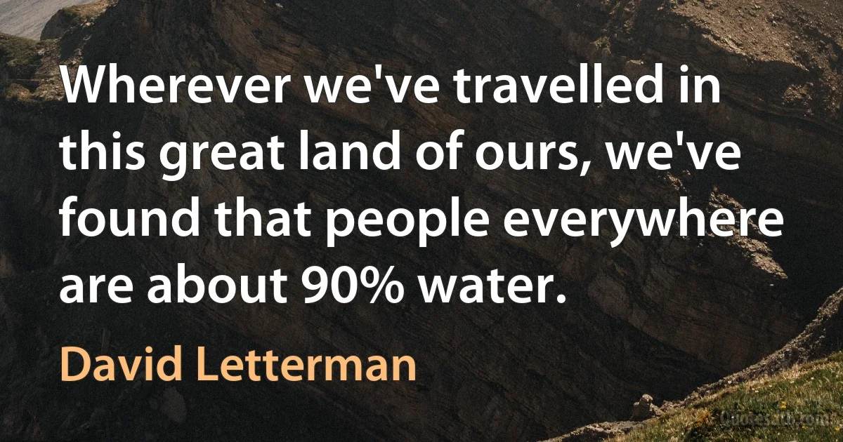 Wherever we've travelled in this great land of ours, we've found that people everywhere are about 90% water. (David Letterman)