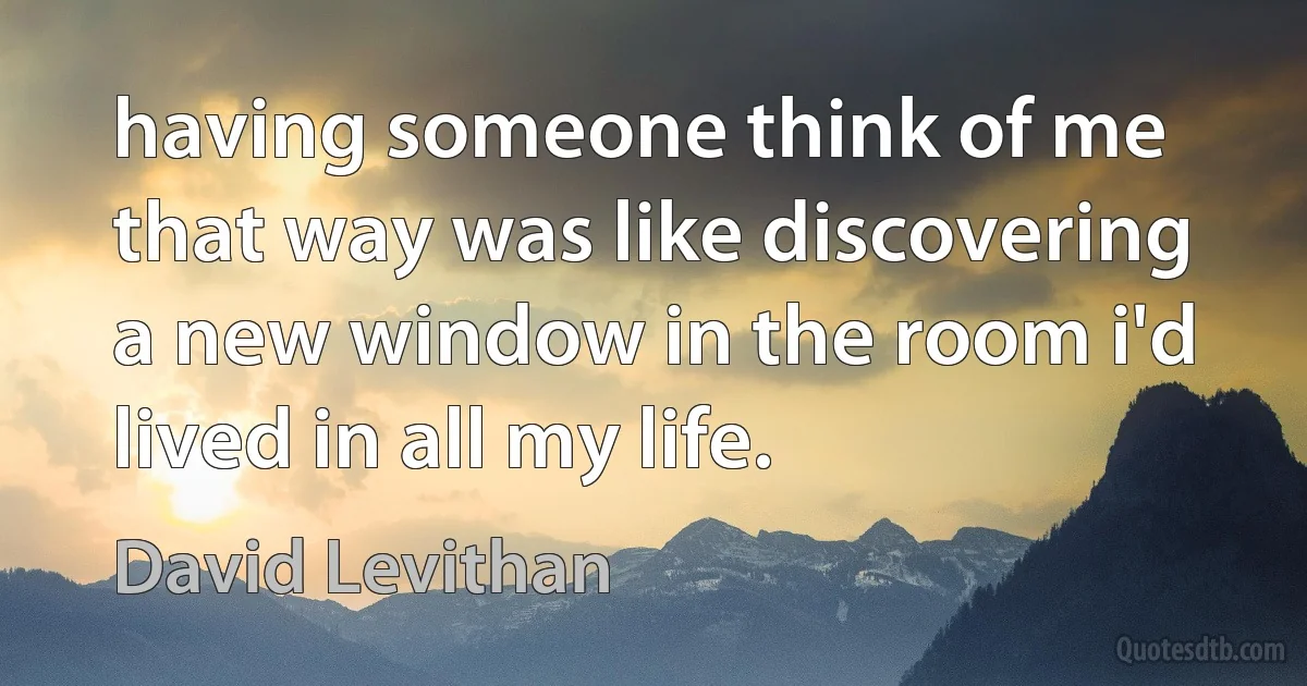 having someone think of me that way was like discovering a new window in the room i'd lived in all my life. (David Levithan)