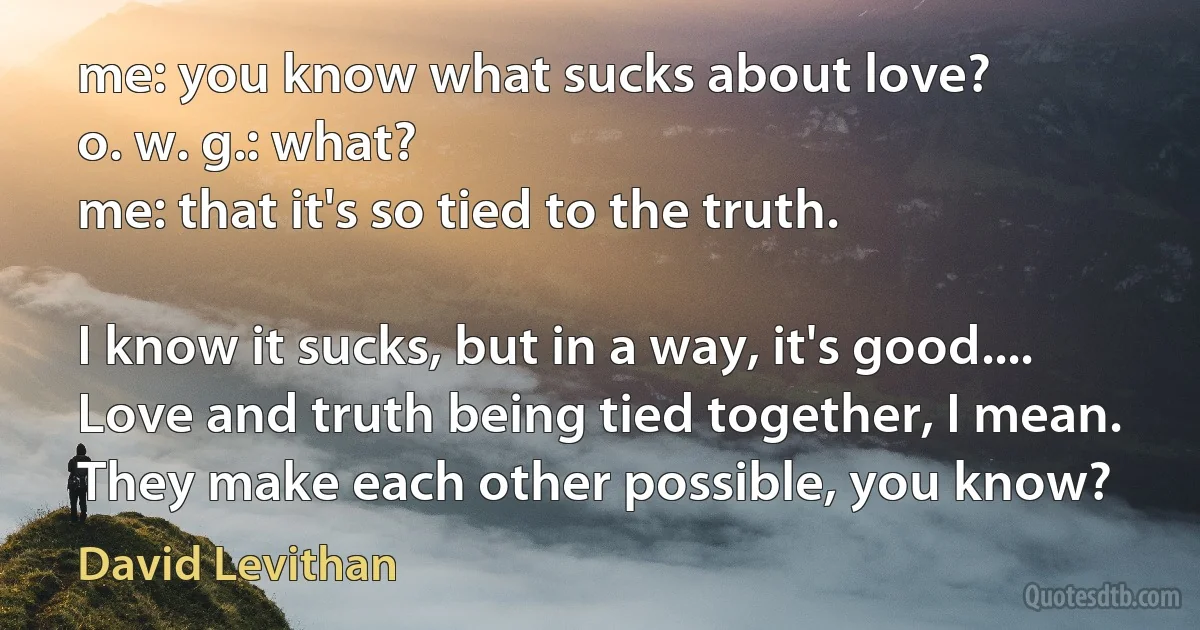 me: you know what sucks about love?
o. w. g.: what?
me: that it's so tied to the truth.

I know it sucks, but in a way, it's good.... Love and truth being tied together, I mean. They make each other possible, you know? (David Levithan)