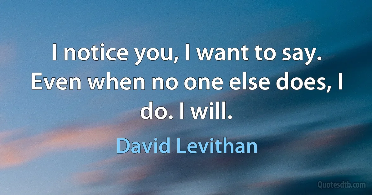 I notice you, I want to say. Even when no one else does, I do. I will. (David Levithan)