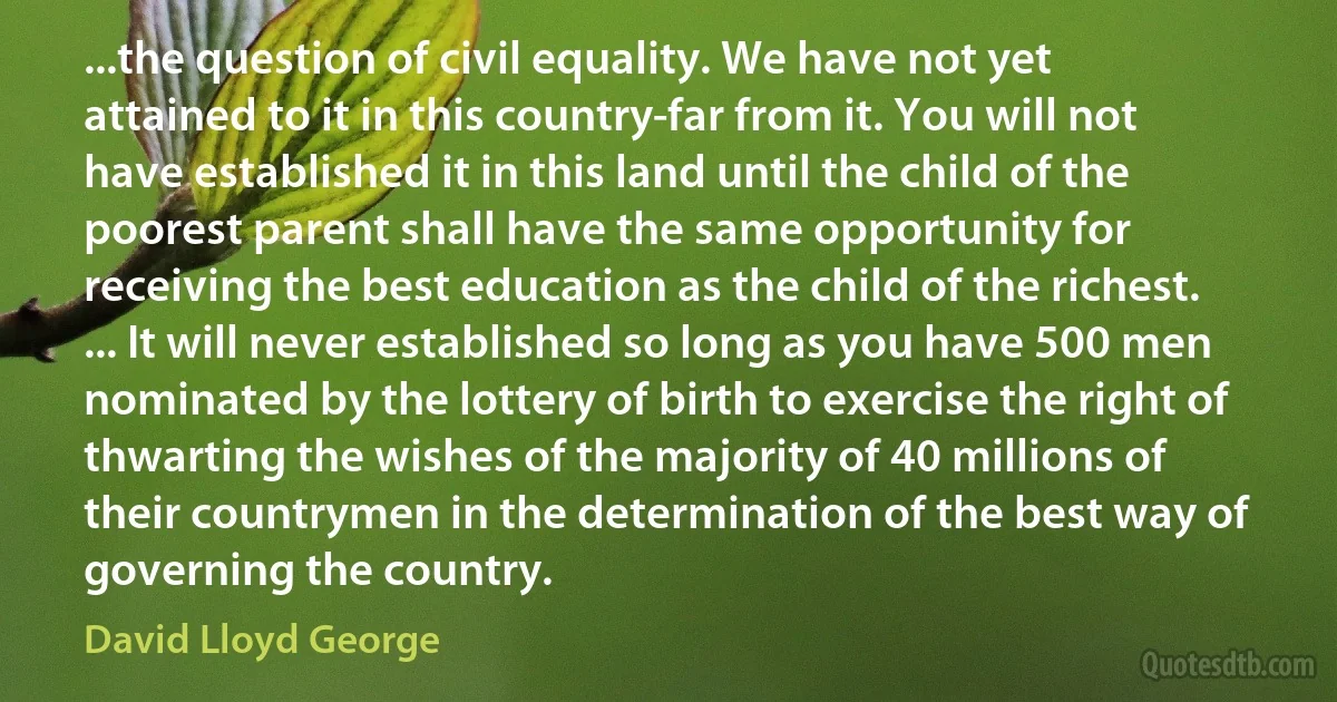 ...the question of civil equality. We have not yet attained to it in this country-far from it. You will not have established it in this land until the child of the poorest parent shall have the same opportunity for receiving the best education as the child of the richest. ... It will never established so long as you have 500 men nominated by the lottery of birth to exercise the right of thwarting the wishes of the majority of 40 millions of their countrymen in the determination of the best way of governing the country. (David Lloyd George)