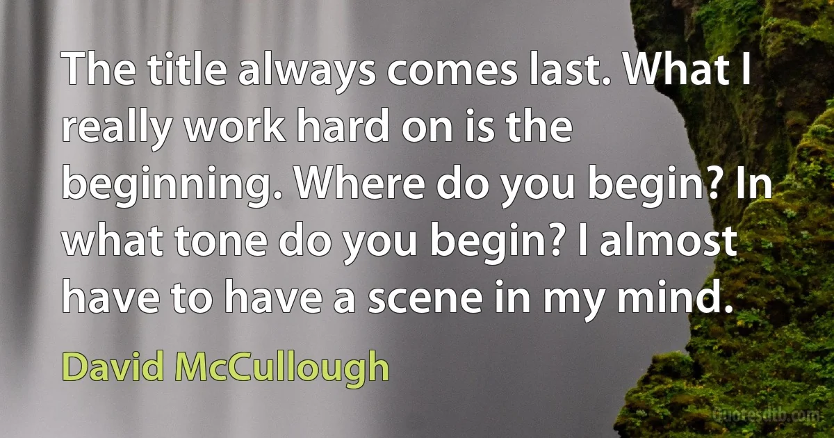 The title always comes last. What I really work hard on is the beginning. Where do you begin? In what tone do you begin? I almost have to have a scene in my mind. (David McCullough)