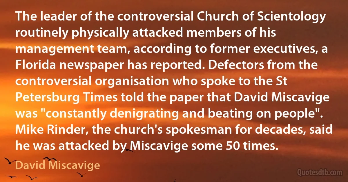 The leader of the controversial Church of Scientology routinely physically attacked members of his management team, according to former executives, a Florida newspaper has reported. Defectors from the controversial organisation who spoke to the St Petersburg Times told the paper that David Miscavige was "constantly denigrating and beating on people". Mike Rinder, the church's spokesman for decades, said he was attacked by Miscavige some 50 times. (David Miscavige)