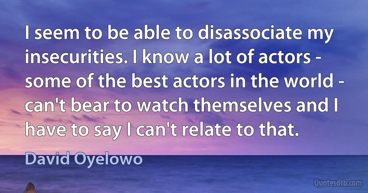 I seem to be able to disassociate my insecurities. I know a lot of actors - some of the best actors in the world - can't bear to watch themselves and I have to say I can't relate to that. (David Oyelowo)