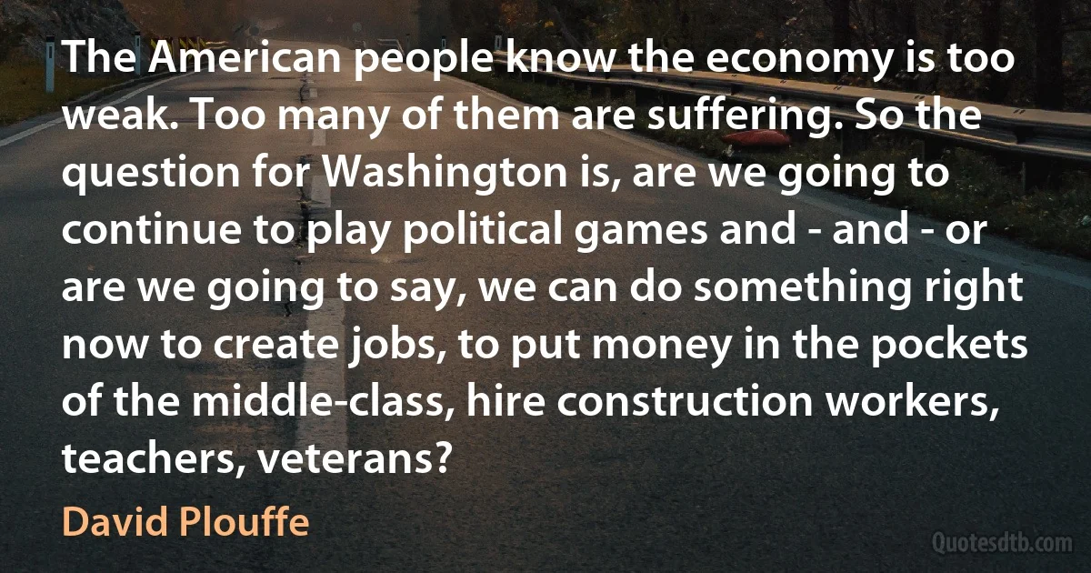 The American people know the economy is too weak. Too many of them are suffering. So the question for Washington is, are we going to continue to play political games and - and - or are we going to say, we can do something right now to create jobs, to put money in the pockets of the middle-class, hire construction workers, teachers, veterans? (David Plouffe)