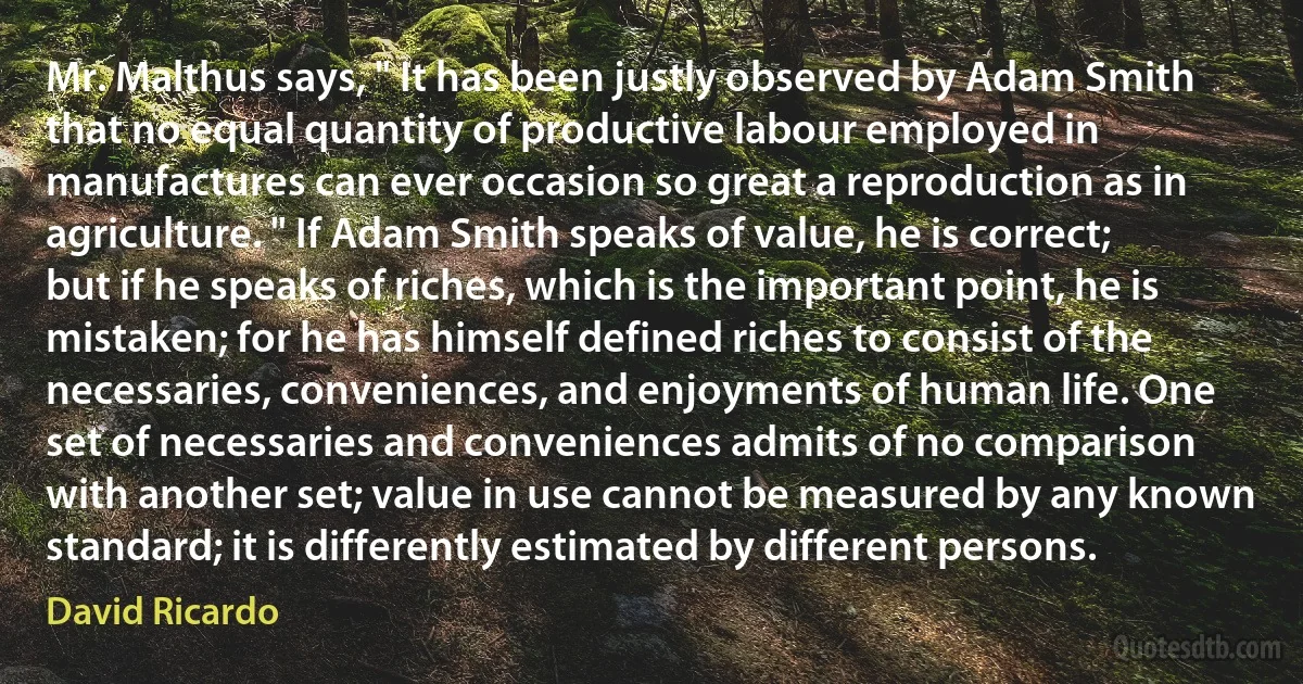 Mr. Malthus says, " It has been justly observed by Adam Smith that no equal quantity of productive labour employed in manufactures can ever occasion so great a reproduction as in agriculture. " If Adam Smith speaks of value, he is correct; but if he speaks of riches, which is the important point, he is mistaken; for he has himself defined riches to consist of the necessaries, conveniences, and enjoyments of human life. One set of necessaries and conveniences admits of no comparison with another set; value in use cannot be measured by any known standard; it is differently estimated by different persons. (David Ricardo)