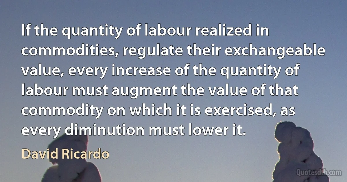 If the quantity of labour realized in commodities, regulate their exchangeable value, every increase of the quantity of labour must augment the value of that commodity on which it is exercised, as every diminution must lower it. (David Ricardo)