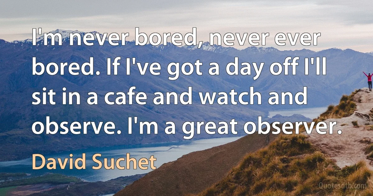 I'm never bored, never ever bored. If I've got a day off I'll sit in a cafe and watch and observe. I'm a great observer. (David Suchet)