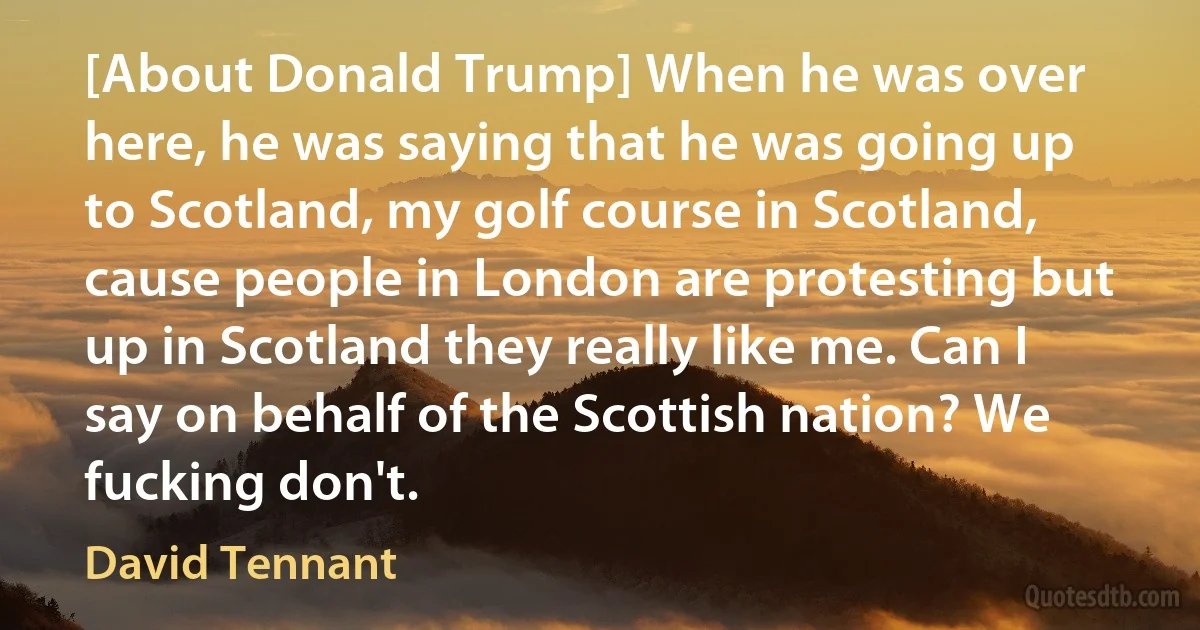 [About Donald Trump] When he was over here, he was saying that he was going up to Scotland, my golf course in Scotland, cause people in London are protesting but up in Scotland they really like me. Can I say on behalf of the Scottish nation? We fucking don't. (David Tennant)