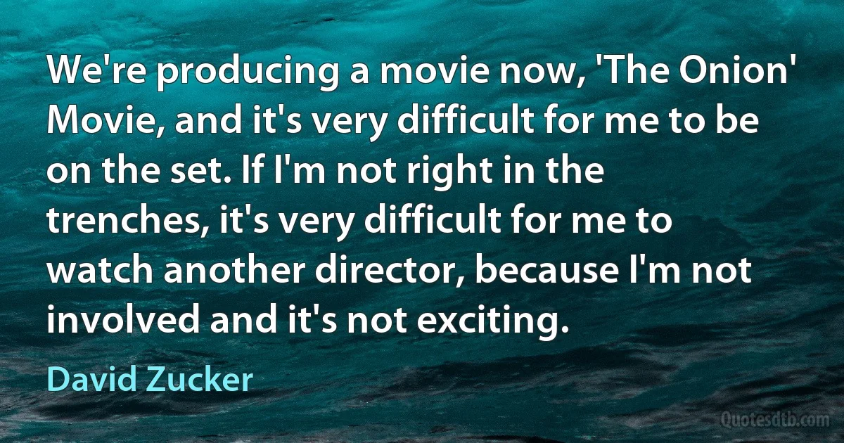 We're producing a movie now, 'The Onion' Movie, and it's very difficult for me to be on the set. If I'm not right in the trenches, it's very difficult for me to watch another director, because I'm not involved and it's not exciting. (David Zucker)