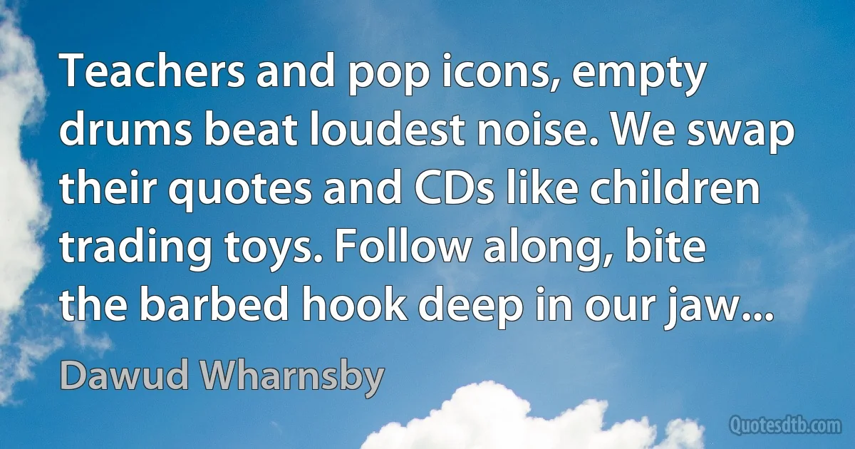 Teachers and pop icons, empty drums beat loudest noise. We swap their quotes and CDs like children trading toys. Follow along, bite the barbed hook deep in our jaw... (Dawud Wharnsby)