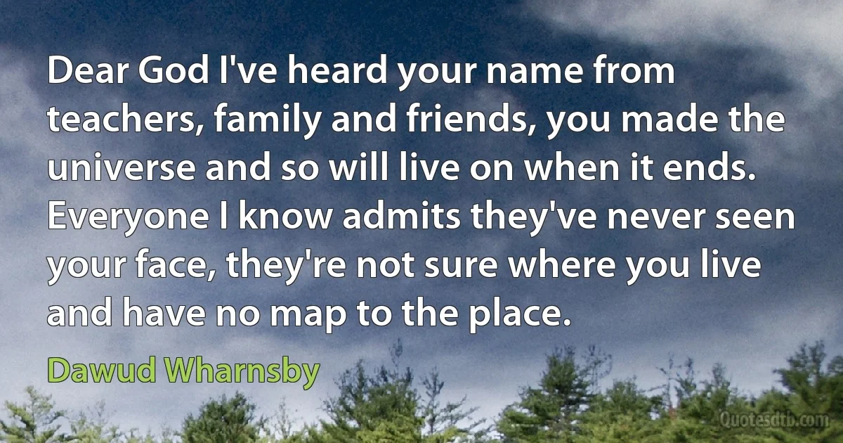 Dear God I've heard your name from teachers, family and friends, you made the universe and so will live on when it ends. Everyone I know admits they've never seen your face, they're not sure where you live and have no map to the place. (Dawud Wharnsby)