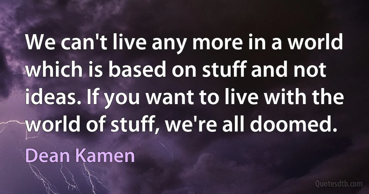 We can't live any more in a world which is based on stuff and not ideas. If you want to live with the world of stuff, we're all doomed. (Dean Kamen)