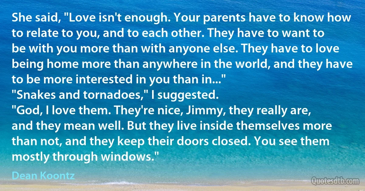 She said, "Love isn't enough. Your parents have to know how to relate to you, and to each other. They have to want to be with you more than with anyone else. They have to love being home more than anywhere in the world, and they have to be more interested in you than in..."
"Snakes and tornadoes," I suggested.
"God, I love them. They're nice, Jimmy, they really are, and they mean well. But they live inside themselves more than not, and they keep their doors closed. You see them mostly through windows." (Dean Koontz)