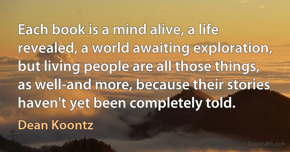 Each book is a mind alive, a life revealed, a world awaiting exploration, but living people are all those things, as well-and more, because their stories haven't yet been completely told. (Dean Koontz)