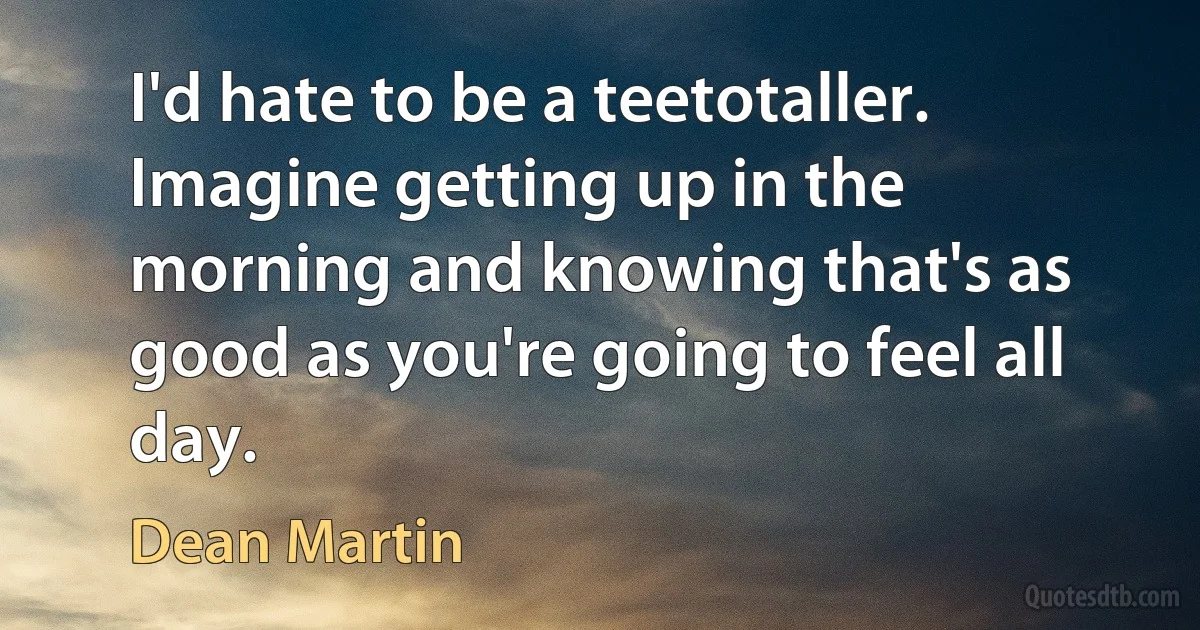 I'd hate to be a teetotaller. Imagine getting up in the morning and knowing that's as good as you're going to feel all day. (Dean Martin)