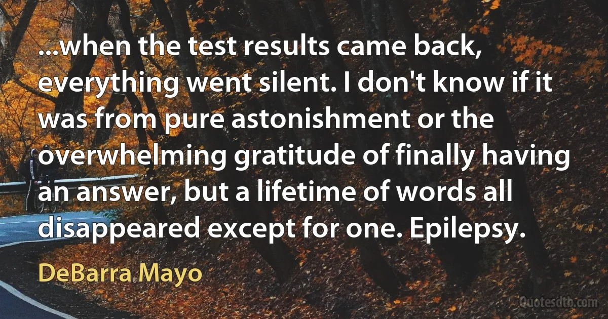 ...when the test results came back, everything went silent. I don't know if it was from pure astonishment or the overwhelming gratitude of finally having an answer, but a lifetime of words all disappeared except for one. Epilepsy. (DeBarra Mayo)