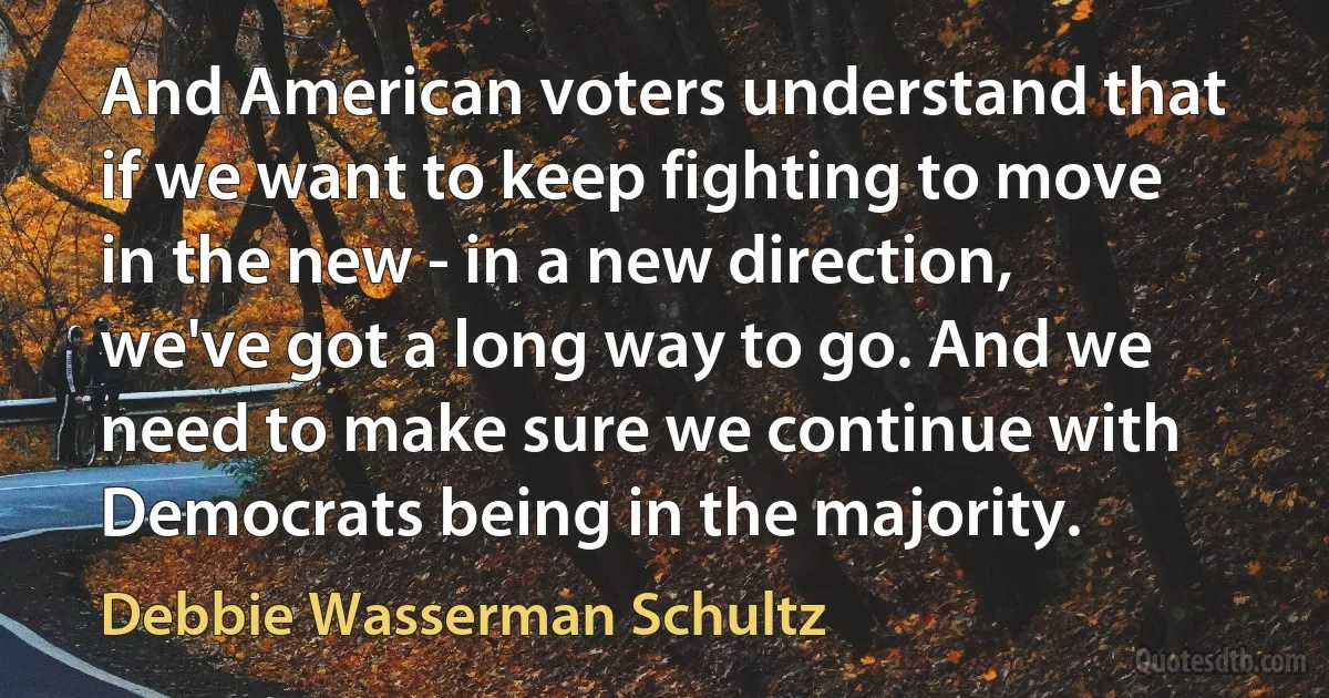 And American voters understand that if we want to keep fighting to move in the new - in a new direction, we've got a long way to go. And we need to make sure we continue with Democrats being in the majority. (Debbie Wasserman Schultz)