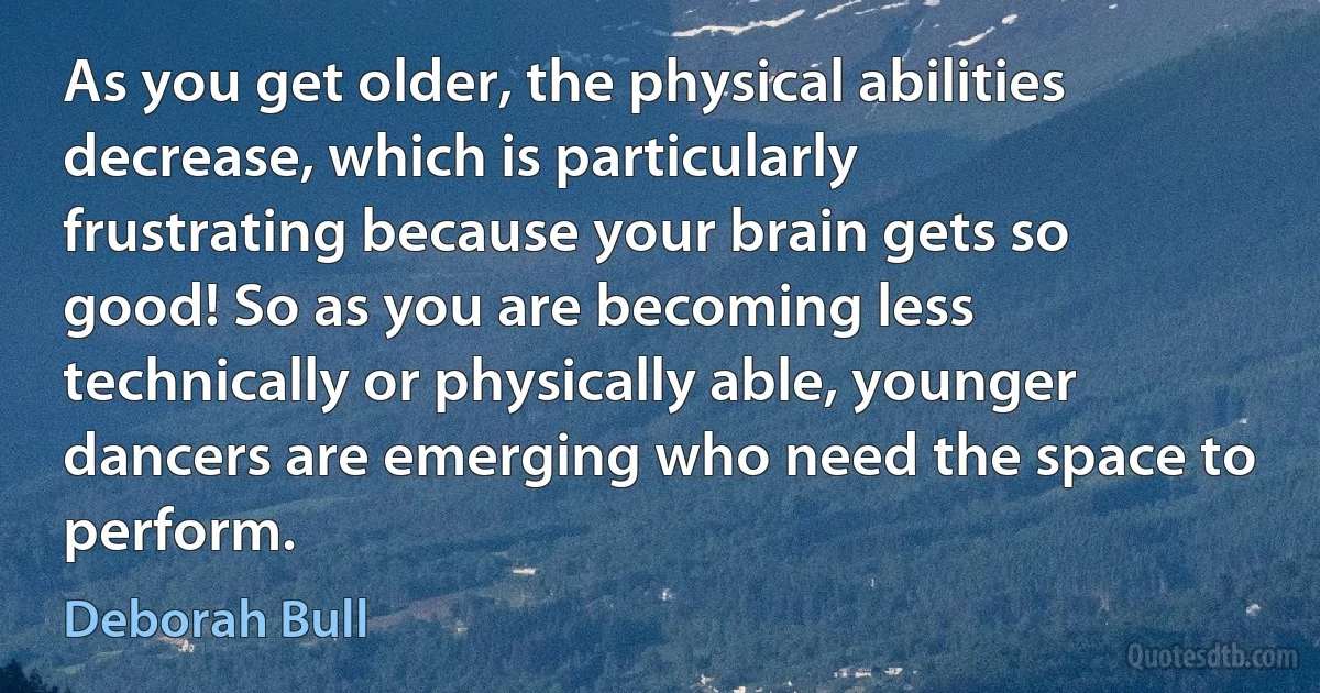 As you get older, the physical abilities decrease, which is particularly frustrating because your brain gets so good! So as you are becoming less technically or physically able, younger dancers are emerging who need the space to perform. (Deborah Bull)