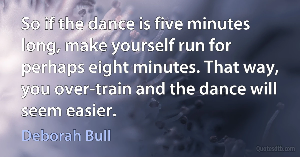 So if the dance is five minutes long, make yourself run for perhaps eight minutes. That way, you over-train and the dance will seem easier. (Deborah Bull)