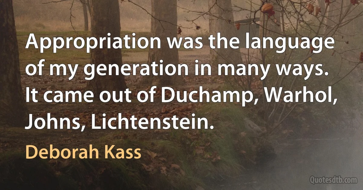 Appropriation was the language of my generation in many ways. It came out of Duchamp, Warhol, Johns, Lichtenstein. (Deborah Kass)