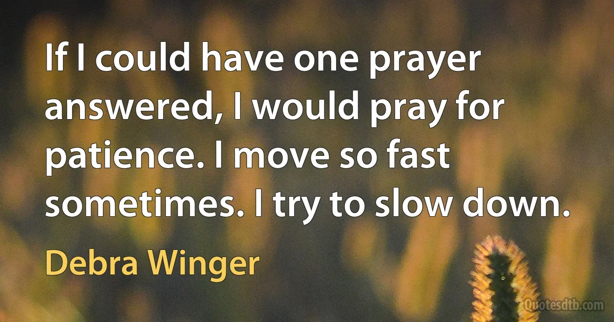 If I could have one prayer answered, I would pray for patience. I move so fast sometimes. I try to slow down. (Debra Winger)