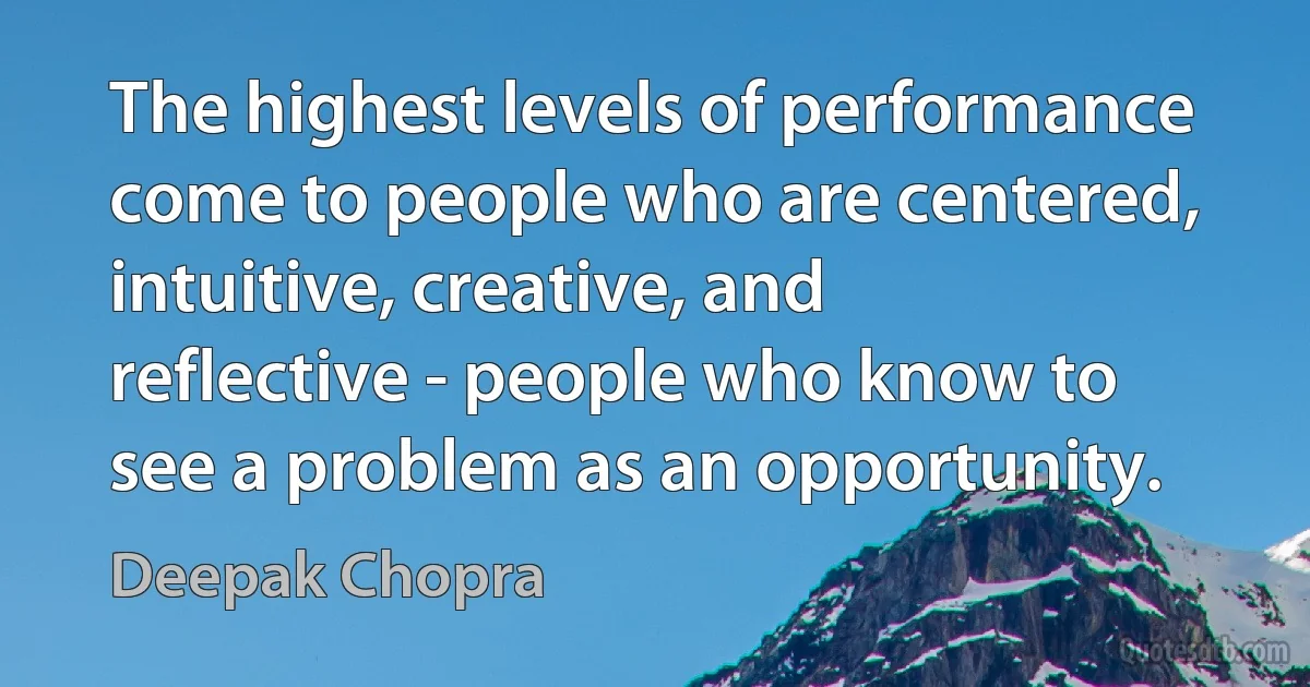 The highest levels of performance come to people who are centered, intuitive, creative, and reflective - people who know to see a problem as an opportunity. (Deepak Chopra)