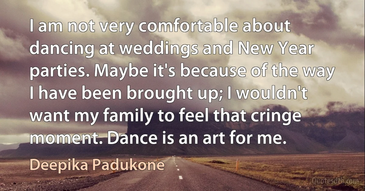 I am not very comfortable about dancing at weddings and New Year parties. Maybe it's because of the way I have been brought up; I wouldn't want my family to feel that cringe moment. Dance is an art for me. (Deepika Padukone)