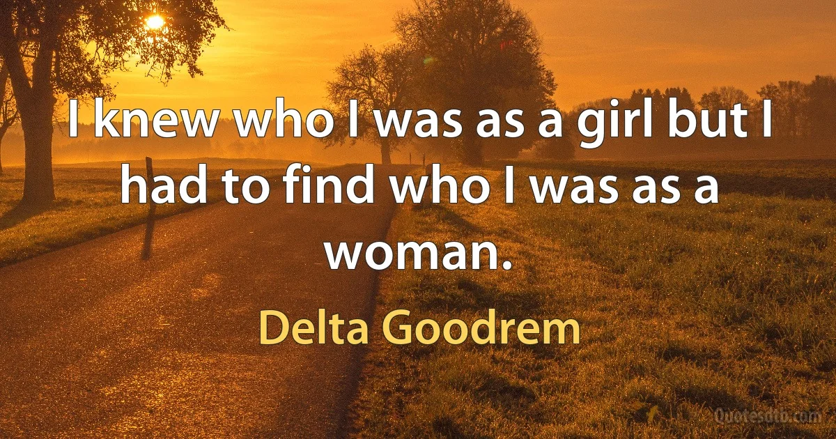 I knew who I was as a girl but I had to find who I was as a woman. (Delta Goodrem)