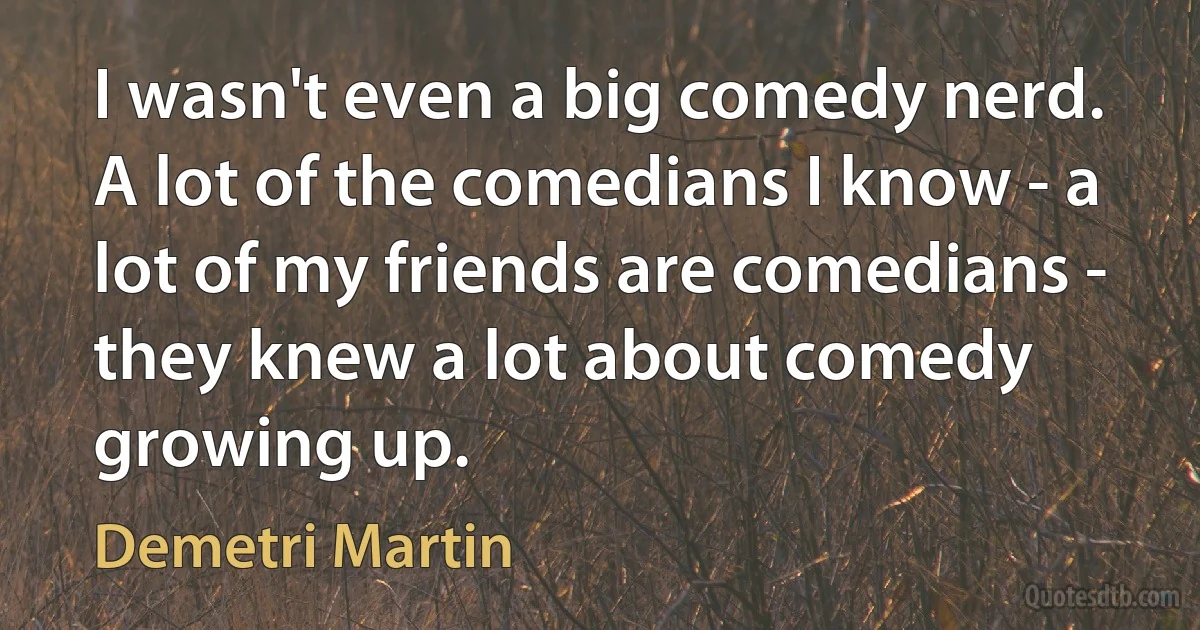 I wasn't even a big comedy nerd. A lot of the comedians I know - a lot of my friends are comedians - they knew a lot about comedy growing up. (Demetri Martin)