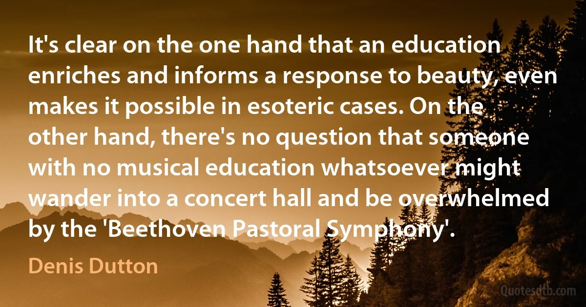 It's clear on the one hand that an education enriches and informs a response to beauty, even makes it possible in esoteric cases. On the other hand, there's no question that someone with no musical education whatsoever might wander into a concert hall and be overwhelmed by the 'Beethoven Pastoral Symphony'. (Denis Dutton)