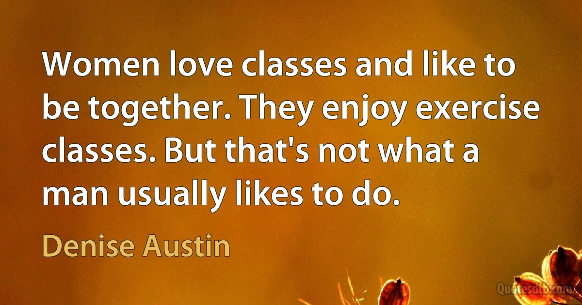 Women love classes and like to be together. They enjoy exercise classes. But that's not what a man usually likes to do. (Denise Austin)