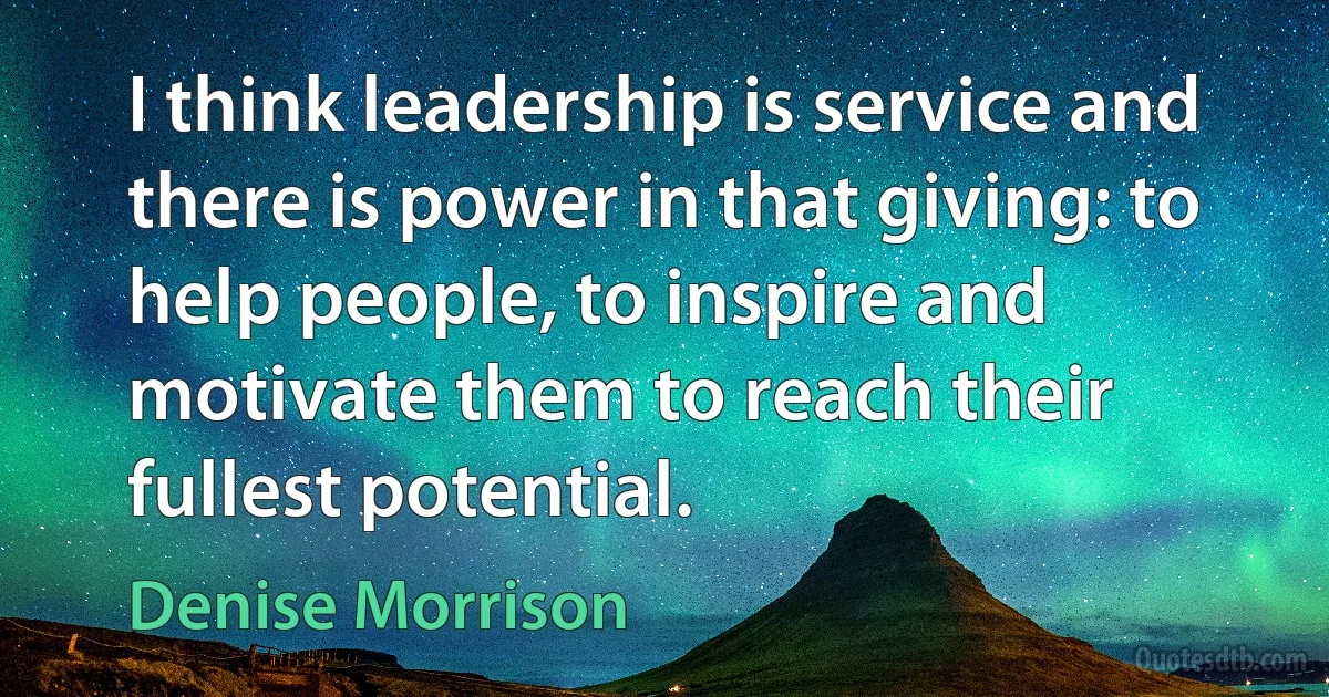 I think leadership is service and there is power in that giving: to help people, to inspire and motivate them to reach their fullest potential. (Denise Morrison)